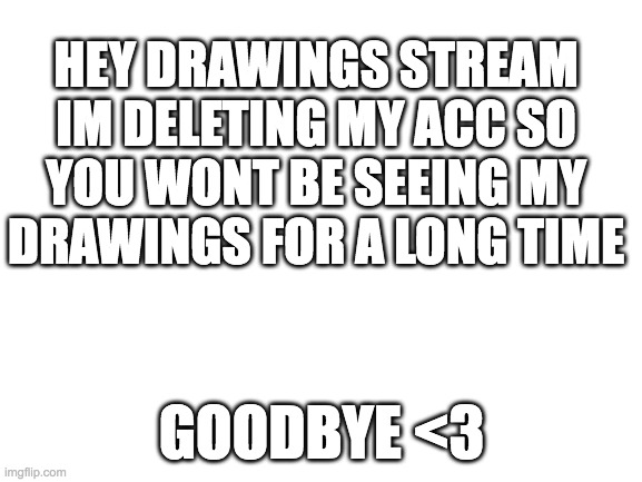 hi. | HEY DRAWINGS STREAM
IM DELETING MY ACC SO YOU WONT BE SEEING MY DRAWINGS FOR A LONG TIME; GOODBYE <3 | image tagged in blank white template | made w/ Imgflip meme maker