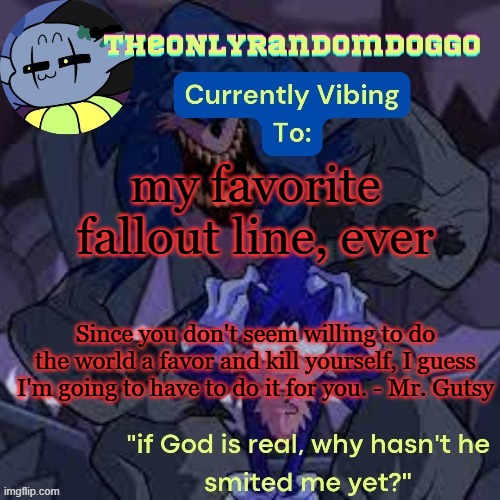 and yes, i am currently level 109 in fallout 76 | my favorite fallout line, ever; Since you don't seem willing to do the world a favor and kill yourself, I guess I'm going to have to do it for you. - Mr. Gutsy | image tagged in theonlyrandomdoggo's scorch template | made w/ Imgflip meme maker