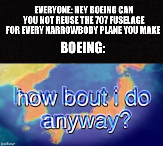 EVERYONE: HEY BOEING CAN YOU NOT REUSE THE 707 FUSELAGE FOR EVERY NARROWBODY PLANE YOU MAKE; BOEING: | image tagged in black image,how bout i do it anyway | made w/ Imgflip meme maker