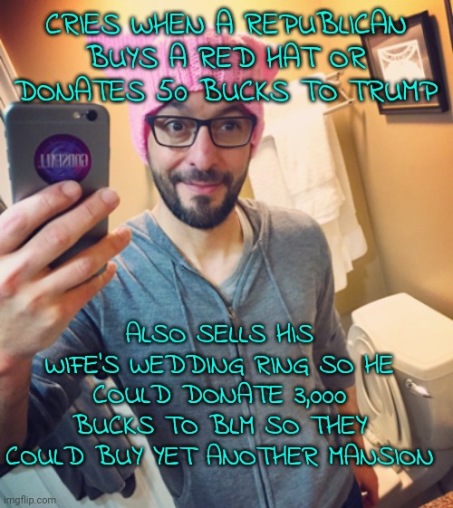 Typical progressive moron | CRIES WHEN A REPUBLICAN BUYS A RED HAT OR DONATES 50 BUCKS TO TRUMP; ALSO SELLS HIS WIFE'S WEDDING RING SO HE COULD DONATE 3,000 BUCKS TO BLM SO THEY COULD BUY YET ANOTHER MANSION | image tagged in liberal left-wing democrat while male,democrats,leftists,dirtbag,groomer | made w/ Imgflip meme maker
