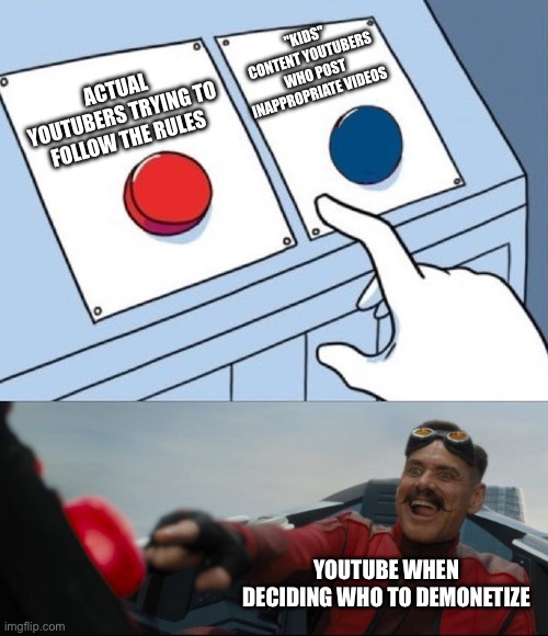 Robotnik Button | "KIDS" CONTENT YOUTUBERS WHO POST INAPPROPRIATE VIDEOS; ACTUAL YOUTUBERS TRYING TO FOLLOW THE RULES; YOUTUBE WHEN DECIDING WHO TO DEMONETIZE | image tagged in robotnik button | made w/ Imgflip meme maker