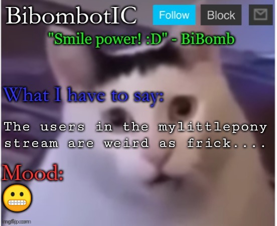 BiBomb's temp (Thx Uber) | The users in the mylittlepony stream are weird as frick.... 😬 | image tagged in bibomb's temp thx uber | made w/ Imgflip meme maker