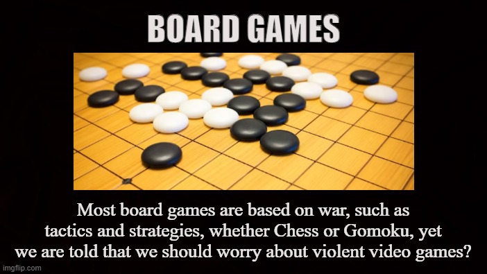 G A M E S | BOARD GAMES; Most board games are based on war, such as tactics and strategies, whether Chess or Gomoku, yet we are told that we should worry about violent video games? | image tagged in board games,video games,toys,war,tactics,strategies | made w/ Imgflip meme maker
