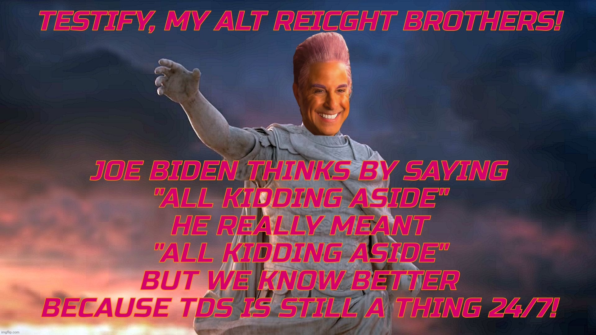 c | TESTIFY, MY ALT REICGHT BROTHERS! JOE BIDEN THINKS BY SAYING
"ALL KIDDING ASIDE"
HE REALLY MEANT
"ALL KIDDING ASIDE"
BUT WE KNOW BETTER
BECA | image tagged in c | made w/ Imgflip meme maker