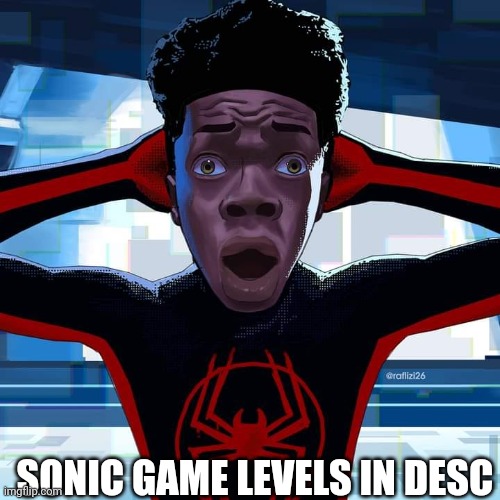 Miles Morales | **SONIC 1:**

* GREEN HILL ZONE
* MARBLE ZONE
* SPRING YARD ZONE
* LABYRINTH ZONE
* STAR LIGHT ZONE

**SONIC 2:**

* EMERALD HILL ZONE
* AQUATIC RUIN ZONE
* HILL TOP ZONE
* MYSTIC CAVE ZONE
* CHEMICAL PLANT ZONE
* CASINO NIGHT ZONE
* SKY CHASE ZONE
* DEATH EGG ZONE

**SONIC 3&KNUCKLES:**

* ANGEL ISLAND, ACT 1
* HYDROCITY, ACT 1
* MARBLE GARDEN, ACT 1
* LAVA REEF, ACT 1
* FLYING BATTERY, ACT 1
* STARDUST SPEED WAY, ACT 1
* ANGEL ISLAND, ACT 2
* HYDROCITY, ACT 2
* MARBLE GARDEN, ACT 2
* LAVA REEF, ACT 2
* FLYING BATTERY, ACT 2
* STARDUST SPEED WAY, ACT 2
* HIDDEN PALACE, ACT 1
* HIDDEN PALACE, ACT 2
* DEATH EGG, ACT 1
* DEATH EGG, ACT 2
* DEATH EGG, ACT 3
* DEATH EGG, ACT 4
* FINAL BOSS

**SONIC CD:**

* PALMTREE PANIC, PRESENT
* COLLISION CHAOS, PAST
* WACKY WORKBENCH, PAST
* TIDAL TEMPEST, PAST
* STARDUST SPEEDWAY, PRESENT
* WACKY WORKBENCH, FUTURE
* TIDAL TEMPEST, FUTURE
* QUARKS, PRESENT
* METALLIC MADNESS, PRESENT
* METALLIC MADNESS, FUTURE
* METALLIC MADNESS, PAST
* METALLIC MADNESS, FUTURE 2
* QUARTZ QUADRANT, PAST
* QUARTZ QUADRANT, FUTURE
* QUARTZ QUADRANT, FUTURE 2
* QUARTZ QUADRANT, PAST 2

**SONIC 3D BLAST:**

* RUSTY RUIN ZONE, ACT 1
* RUSTY RUIN ZONE, ACT 2
* RUSTY RUIN ZONE, ACT 3
* RUSTY RUIN ZONE, FINAL BOSS
* GREEN GROVE ZONE, ACT 1 (US)
* GREEN GROVE ZONE, ACT 2 (JP)
* GREEN GROVE ZONE, FINAL BOSS (JP)
* GREEN GROVE ZONE, BOSS (JP)
* GREEN GROVE ZONE, SPECIAL STAGE
* GREEN GROVE ZONE, MINI BOSS
* GREEN GROVE ZONE, MINI BOSS 2
* GREEN GROVE ZONE, MINI BOSS 3
* GREEN GROVE ZONE, SPECIAL STAGE 1
* GREEN GROVE ZONE, SPECIAL STAGE 2
* GREEN GROVE ZONE, MINI BOSS 4
* GREEN GROVE ZONE, MINI BOSS
* GREEN GROVE ZONE, SPECIAL STAGE; SONIC GAME LEVELS IN DESC | image tagged in miles morales | made w/ Imgflip meme maker