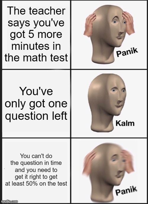 Why is it always that last question that gets me? | The teacher says you've got 5 more minutes in the math test; You've only got one question left; You can't do the question in time and you need to get it right to get at least 50% on the test | image tagged in memes,panik kalm panik,funny,exams | made w/ Imgflip meme maker