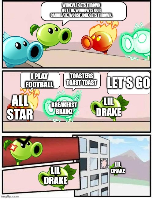 Boardroom Meeting Suggestion PvZ2 | WHOEVER GETS THROWN OUT THE WINDOW IS OUR CANDIDATE. WORST JOKE GETS THROWN. TOASTERS TOAST TOAST; I PLAY FOOTBALL; LET'S GO; LIL DRAKE; BREAKFAST BRAINZ; ALL STAR; LIL DRAKE; LIL DRAKE | image tagged in boardroom meeting suggestion pvz2 | made w/ Imgflip meme maker