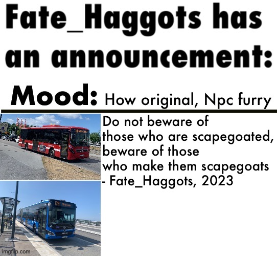 Fate_Haggots announcement template 3 | How original, Npc furry; Do not beware of those who are scapegoated, beware of those who make them scapegoats
- Fate_Haggots, 2023 | image tagged in fate_haggots announcement template 3 | made w/ Imgflip meme maker