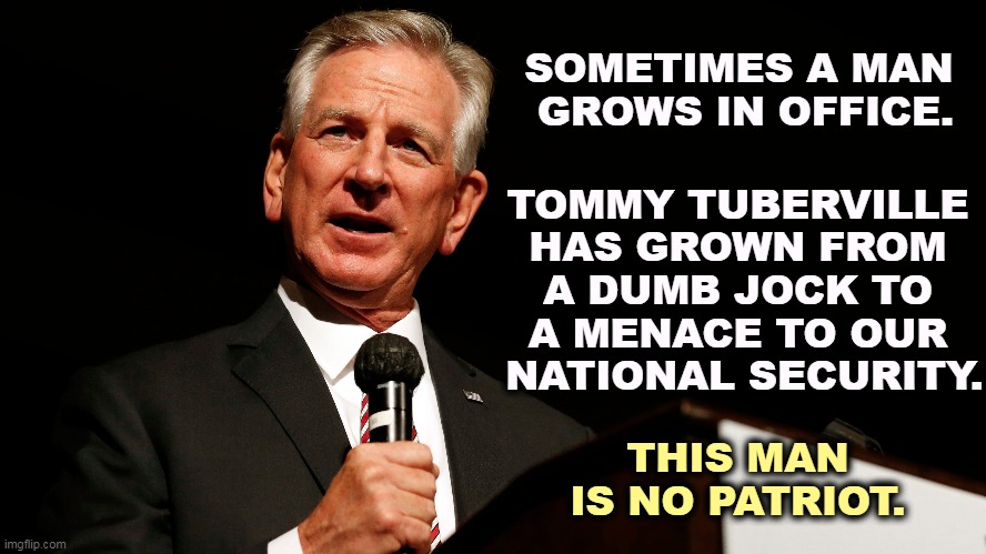 Another Republican loser. | SOMETIMES A MAN 
GROWS IN OFFICE. TOMMY TUBERVILLE 
HAS GROWN FROM 
A DUMB JOCK TO 
A MENACE TO OUR 
NATIONAL SECURITY. THIS MAN IS NO PATRIOT. | image tagged in tommy tuberville,dumb,jock,threat,national security,threat to our national secuirty | made w/ Imgflip meme maker