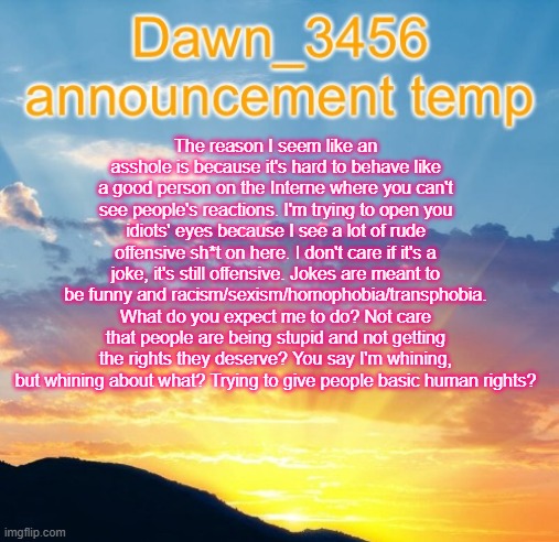 Why I seem like an *sshole | The reason I seem like an asshole is because it's hard to behave like a good person on the Interne where you can't see people's reactions. I'm trying to open you idiots' eyes because I see a lot of rude offensive sh*t on here. I don't care if it's a joke, it's still offensive. Jokes are meant to be funny and racism/sexism/homophobia/transphobia. What do you expect me to do? Not care that people are being stupid and not getting the rights they deserve? You say I'm whining, but whining about what? Trying to give people basic human rights? | image tagged in dawn_3456 announcement | made w/ Imgflip meme maker