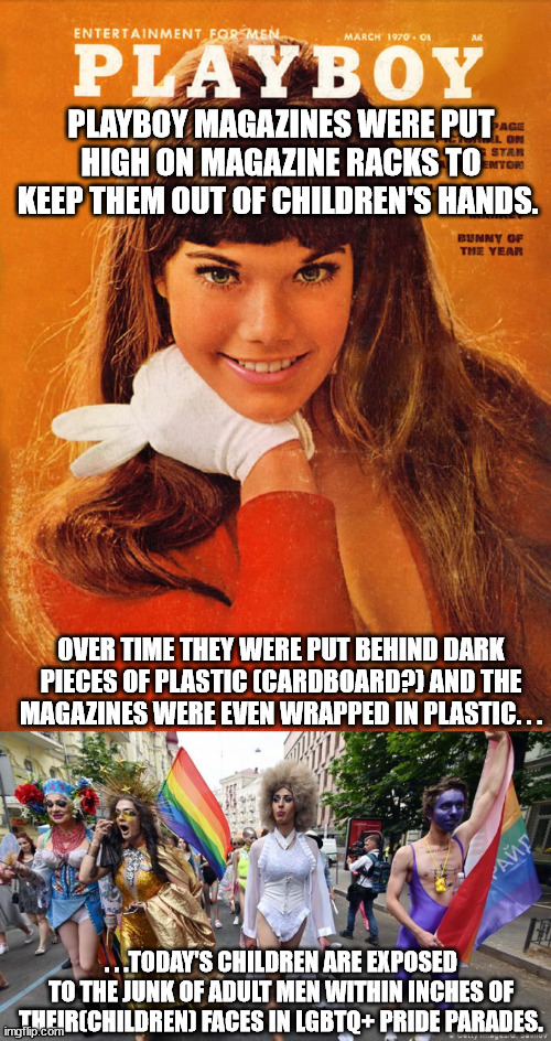 Even the modern version of Playboy known as MAXIM did the same thing as the former. . . | PLAYBOY MAGAZINES WERE PUT HIGH ON MAGAZINE RACKS TO KEEP THEM OUT OF CHILDREN'S HANDS. OVER TIME THEY WERE PUT BEHIND DARK PIECES OF PLASTIC (CARDBOARD?) AND THE MAGAZINES WERE EVEN WRAPPED IN PLASTIC. . . . . .TODAY'S CHILDREN ARE EXPOSED TO THE JUNK OF ADULT MEN WITHIN INCHES OF THEIR(CHILDREN) FACES IN LGBTQ+ PRIDE PARADES. | image tagged in gay pride parade,lgbtq,scumbags,pedophiles | made w/ Imgflip meme maker