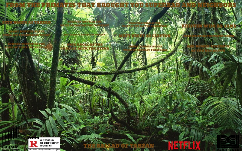 sony's tarzan movie concept art | FROM THE PRIMATES THAT BROUGHT YOU SUPERBAD AND NEIGHBORS; SETH ROGEN AS TARZAN; PETE DAVIDSON AS THE VOICE OF TANTOR THE ELEPHANT; CRAIG ROBINSON AS THE VOICE OF JAY JAY THE ORANGUTAN; KRISTEN WIIG AS JANE; DANNY MCBRIDE AS THE VOICE ACE THE SIBERIAN HUSKY; AMY ADAMS AS HAYLEY THE CHEETAH; NICK NOLTE AS PROFESSOR ORSON; MATT BERRY AS CLAYTON; EDWARD NORTON AS THE VOICE OF VINCE THE VULTURE; NICK KROLL AS THE VOICE OF MICK THE HYENA; JIMMY KIMMEL AS THE VOICE OF STANLEY THE HYENA; AND ROWAN ATKINSON AS THE NARRATOR; THE BALLAD OF TARZAN | image tagged in jungle,sony,tarzan,netflix,r rated,comedy | made w/ Imgflip meme maker