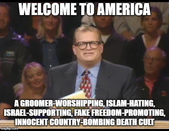 America Truly is the Laughing Stock of the World LOL! | WELCOME TO AMERICA; A GROOMER-WORSHIPPING, ISLAM-HATING, ISRAEL-SUPPORTING, FAKE FREEDOM-PROMOTING, INNOCENT COUNTRY-BOMBING DEATH CULT | image tagged in whose line is it anyway,islamophobia,israel,freedom,america,america is the great satan | made w/ Imgflip meme maker