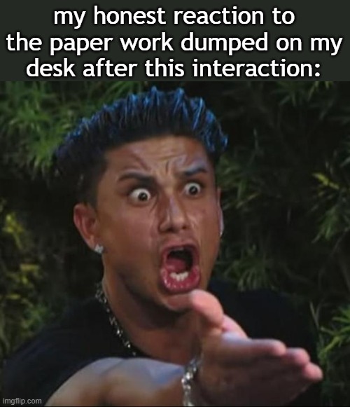 DJ Pauly D Meme | my honest reaction to the paper work dumped on my desk after this interaction: | image tagged in memes,dj pauly d | made w/ Imgflip meme maker