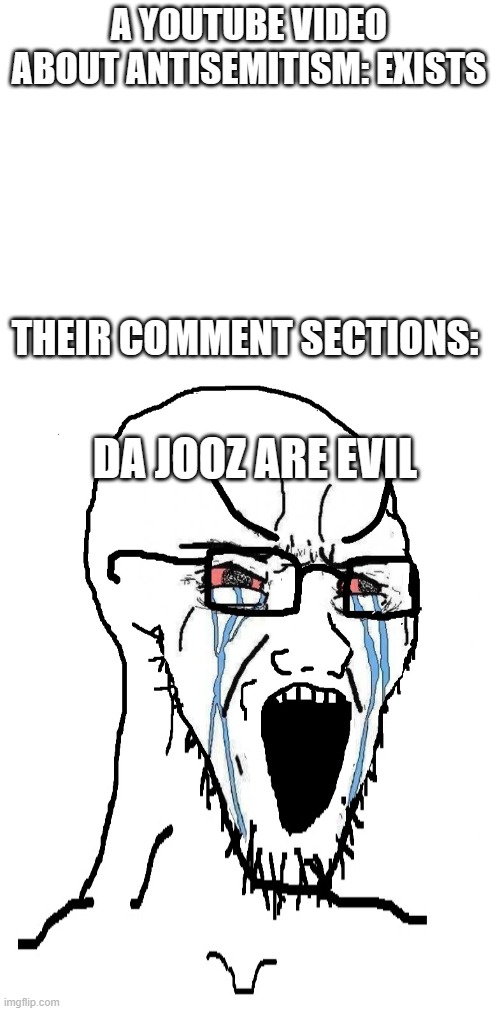Yeah, it's awful | A YOUTUBE VIDEO ABOUT ANTISEMITISM: EXISTS; THEIR COMMENT SECTIONS:; DA JOOZ ARE EVIL | image tagged in blank white template,crying sojack | made w/ Imgflip meme maker