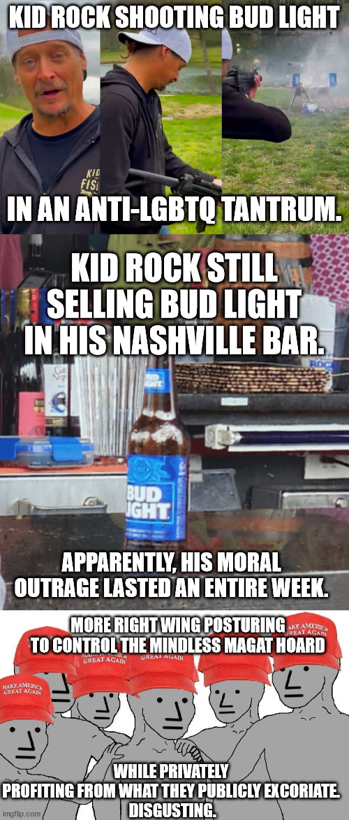 Right-wing B.S. -- Completely undetectable to the red-hatted lemmings. | KID ROCK SHOOTING BUD LIGHT; IN AN ANTI-LGBTQ TANTRUM. KID ROCK STILL SELLING BUD LIGHT IN HIS NASHVILLE BAR. APPARENTLY, HIS MORAL OUTRAGE LASTED AN ENTIRE WEEK. MORE RIGHT WING POSTURING TO CONTROL THE MINDLESS MAGAT HOARD; WHILE PRIVATELY PROFITING FROM WHAT THEY PUBLICLY EXCORIATE.
 DISGUSTING. | image tagged in kid rock shoots bud light,gop have no ethics,gop hypocrites | made w/ Imgflip meme maker