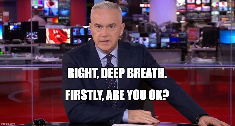 Huw Edwards | RIGHT, DEEP BREATH. FIRSTLY, ARE YOU OK? | image tagged in news,uk,bbc,bbcpresenter,huw,huwedwards | made w/ Imgflip meme maker