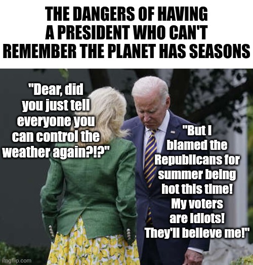 President Dementia is so forgetful, he already forgot summer exists? Time to go Joe! And take your climate hysteria with you! | THE DANGERS OF HAVING A PRESIDENT WHO CAN'T REMEMBER THE PLANET HAS SEASONS; "But I blamed the Republicans for summer being hot this time! My voters are idiots! They'll believe me!"; "Dear, did you just tell everyone you can control the weather again?!?" | image tagged in jill biden for the love of god joe,climate change,liberal logic,stupid people,hypocrisy,forgetful | made w/ Imgflip meme maker