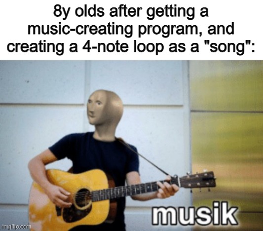Actually tho :/ | 8y olds after getting a music-creating program, and creating a 4-note loop as a "song": | image tagged in music | made w/ Imgflip meme maker