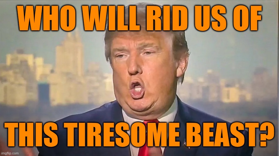 WHO WILL RID US OF THIS TIRESOME BEAST? | WHO WILL RID US OF; THIS TIRESOME BEAST? | image tagged in trump,politics,republicans | made w/ Imgflip meme maker