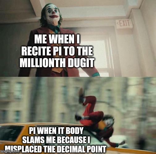 It was just a decimal!!!! | ME WHEN I RECITE PI TO THE MILLIONTH DUGIT; PI WHEN IT BODY SLAMS ME BECAUSE I MISPLACED THE DECIMAL POINT | image tagged in joaquin phoenix joker car | made w/ Imgflip meme maker
