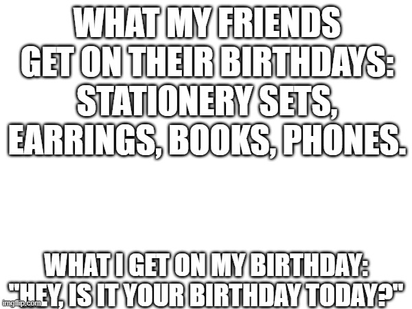 I never get anything except that question | WHAT MY FRIENDS GET ON THEIR BIRTHDAYS:
STATIONERY SETS, EARRINGS, BOOKS, PHONES. WHAT I GET ON MY BIRTHDAY:
"HEY, IS IT YOUR BIRTHDAY TODAY?" | image tagged in memes,funny memes | made w/ Imgflip meme maker