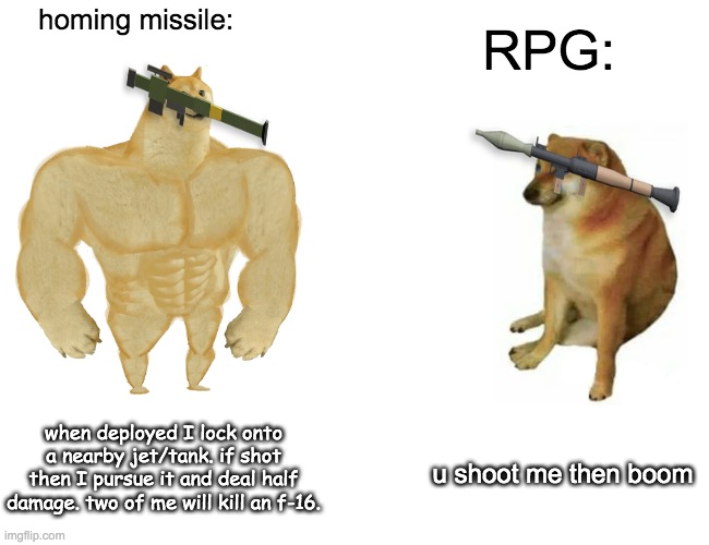 rpg be like | homing missile:; RPG:; when deployed I lock onto a nearby jet/tank. if shot then I pursue it and deal half damage. two of me will kill an f-16. u shoot me then boom | image tagged in memes,buff doge vs cheems,fight,rpg | made w/ Imgflip meme maker
