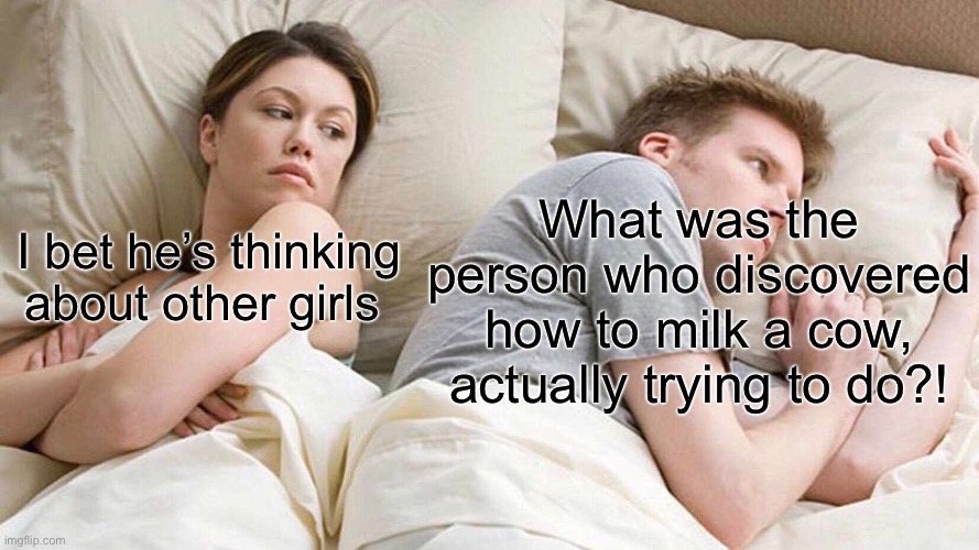 Ew | What was the person who discovered how to milk a cow, actually trying to do?! I bet he’s thinking about other girls | image tagged in memes,i bet he's thinking about other women | made w/ Imgflip meme maker