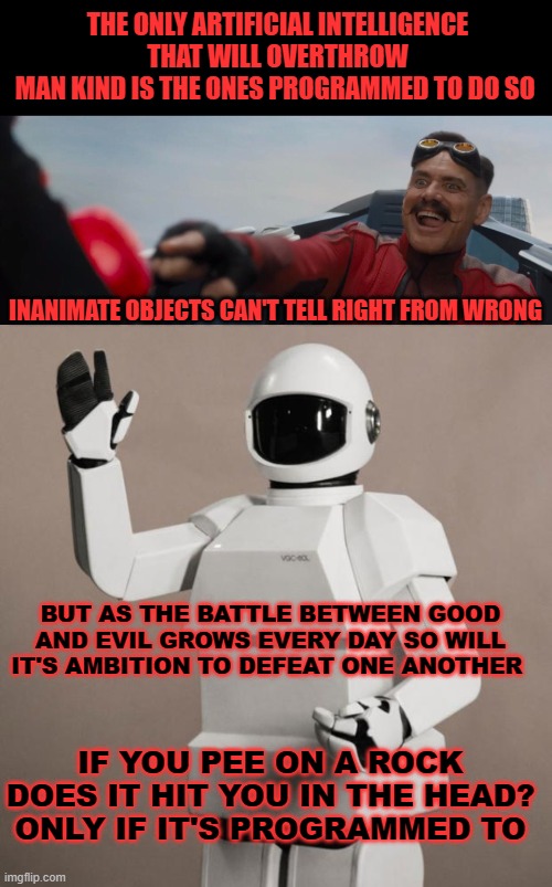 THE ONLY ARTIFICIAL INTELLIGENCE THAT WILL OVERTHROW
MAN KIND IS THE ONES PROGRAMMED TO DO SO; INANIMATE OBJECTS CAN'T TELL RIGHT FROM WRONG; BUT AS THE BATTLE BETWEEN GOOD AND EVIL GROWS EVERY DAY SO WILL IT'S AMBITION TO DEFEAT ONE ANOTHER; IF YOU PEE ON A ROCK DOES IT HIT YOU IN THE HEAD?
ONLY IF IT'S PROGRAMMED TO | image tagged in dr robotnik pushing button,frank's robot,memes | made w/ Imgflip meme maker