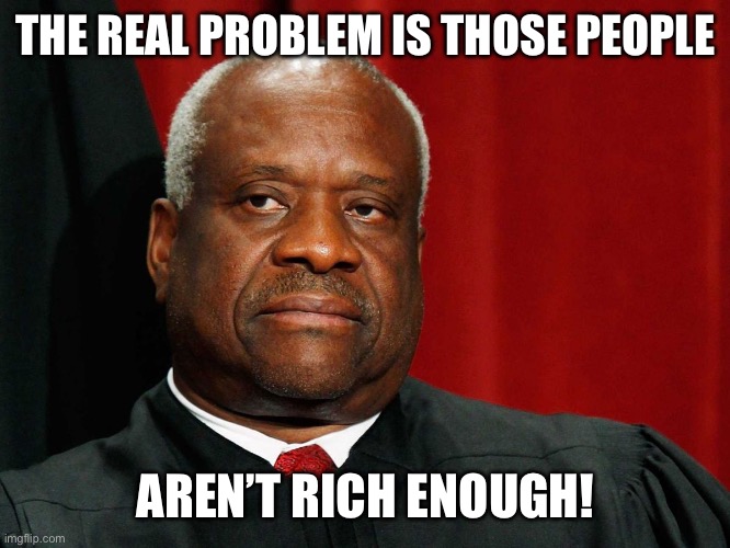 Clarence Thomas | THE REAL PROBLEM IS THOSE PEOPLE AREN’T RICH ENOUGH! | image tagged in clarence thomas | made w/ Imgflip meme maker