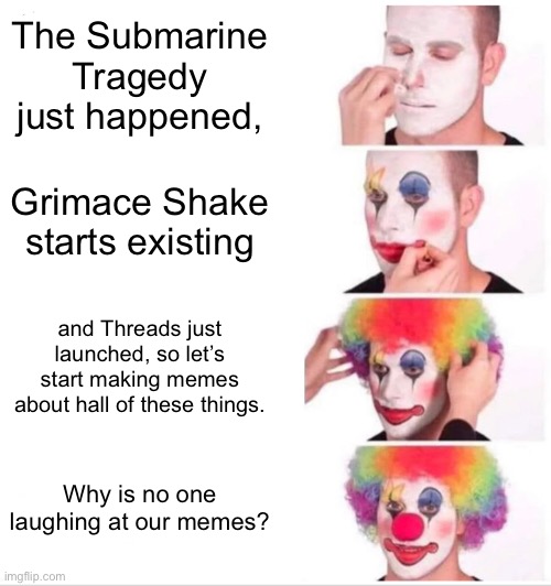 Titanic and grimace shake memes ain’t funny (this meme is not made to offend anyone) | The Submarine Tragedy just happened, Grimace Shake starts existing; and Threads just launched, so let’s start making memes about hall of these things. Why is no one laughing at our memes? | image tagged in memes,clown applying makeup | made w/ Imgflip meme maker