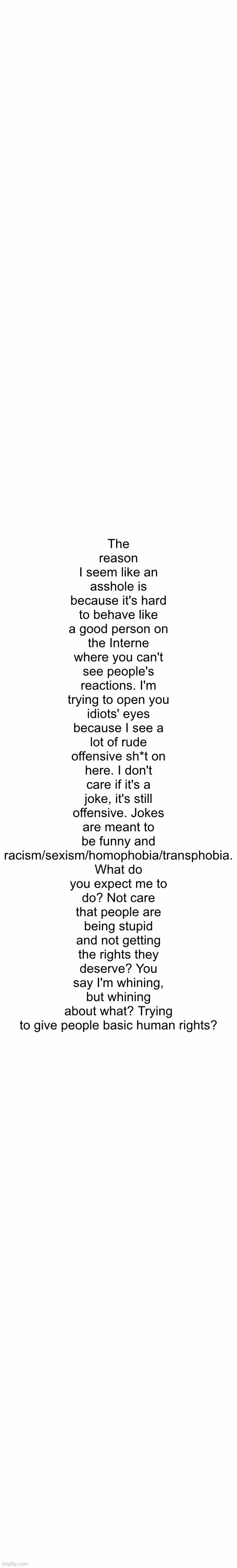 White Text Box | The reason I seem like an asshole is because it's hard to behave like a good person on the Interne where you can't see people's reactions. I'm trying to open you idiots' eyes because I see a lot of rude offensive sh*t on here. I don't care if it's a joke, it's still offensive. Jokes are meant to be funny and racism/sexism/homophobia/transphobia. What do you expect me to do? Not care that people are being stupid and not getting the rights they deserve? You say I'm whining, but whining about what? Trying to give people basic human rights? | image tagged in white text box | made w/ Imgflip meme maker