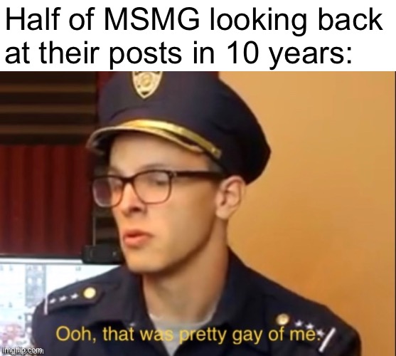 Ooh that was pretty gay of me | Half of MSMG looking back
at their posts in 10 years: | image tagged in ooh that was pretty gay of me | made w/ Imgflip meme maker