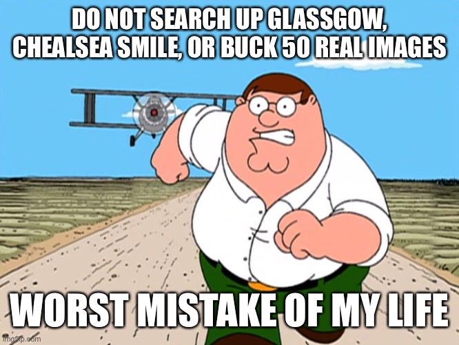 Peter Griffin running away | DO NOT SEARCH UP GLASSGOW, CHEALSEA SMILE, OR BUCK 50 REAL IMAGES; WORST MISTAKE OF MY LIFE | image tagged in peter griffin running away | made w/ Imgflip meme maker