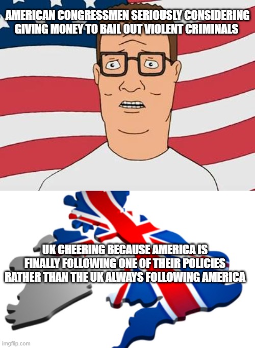 AMERICAN CONGRESSMEN SERIOUSLY CONSIDERING GIVING MONEY TO BAIL OUT VIOLENT CRIMINALS; UK CHEERING BECAUSE AMERICA IS FINALLY FOLLOWING ONE OF THEIR POLICIES RATHER THAN THE UK ALWAYS FOLLOWING AMERICA | image tagged in american hank hill,uk | made w/ Imgflip meme maker