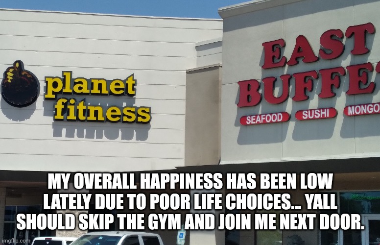 Life is short | MY OVERALL HAPPINESS HAS BEEN LOW LATELY DUE TO POOR LIFE CHOICES... YALL SHOULD SKIP THE GYM AND JOIN ME NEXT DOOR. | image tagged in gym,gym memes,healthy,like a boss,made in china,chinese food | made w/ Imgflip meme maker