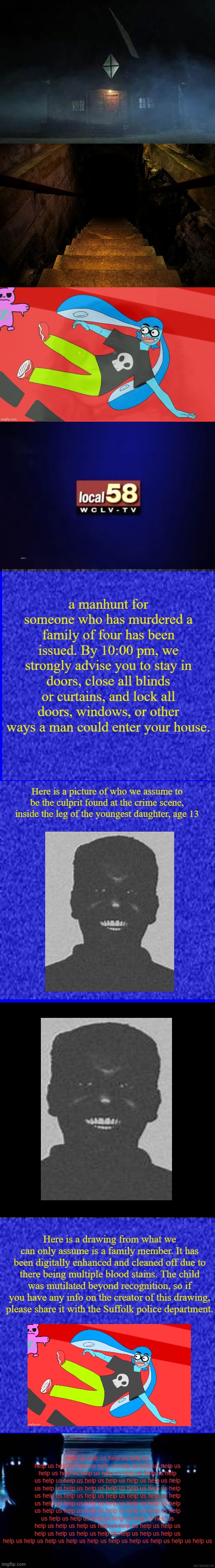 another awful meme-to-analog horror image. This time with Natthegoofyahhmew's image. | a manhunt for someone who has murdered a family of four has been issued. By 10:00 pm, we strongly advise you to stay in doors, close all blinds or curtains, and lock all doors, windows, or other ways a man could enter your house. Here is a picture of who we assume to be the culprit found at the crime scene, inside the leg of the youngest daughter, age 13; Here is a drawing from what we can only assume is a family member. It has been digitally enhanced and cleaned off due to there being multiple blood stains. The child was mutilated beyond recognition, so if you have any info on the creator of this drawing, please share it with the Suffolk police department. help us help us help us help us help us help us help us help us help us help us help us help us help us help us help us help us help us help us help us help us help us help us help us help us help us help us help us help us help us help us help us help us help us help us help us help us help us help us help us help us help us help us help us help us help us help us help us help us help us help us help us help us help us help us help us help us help us help us help us help us help us help us help us help us help us help us help us help us help us help us help us help us help us help us help us help us help us help us help us help us help us help us help us | image tagged in blue square,black square | made w/ Imgflip meme maker