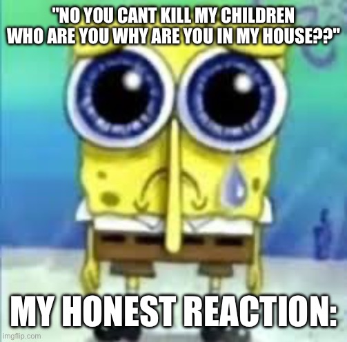 aw man | "NO YOU CANT KILL MY CHILDREN WHO ARE YOU WHY ARE YOU IN MY HOUSE??"; MY HONEST REACTION: | image tagged in sad spongebob | made w/ Imgflip meme maker