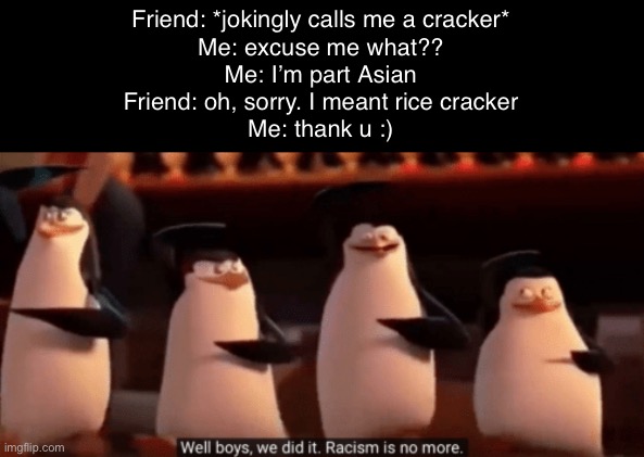 I did this and we both laughed. I’m part Korean lol | Friend: *jokingly calls me a cracker*
Me: excuse me what??
Me: I’m part Asian
Friend: oh, sorry. I meant rice cracker
Me: thank u :) | image tagged in well boys we did it | made w/ Imgflip meme maker