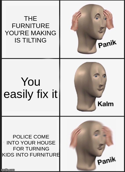 kid furniture | THE FURNITURE YOU'RE MAKING IS TILTING; You easily fix it; POLICE COME INTO YOUR HOUSE FOR TURNING KIDS INTO FURNITURE | image tagged in memes,panik kalm panik | made w/ Imgflip meme maker