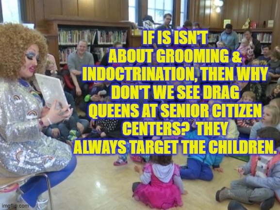If it isn't about grooming & indoctrination, then why don't we see drag queens at senior citizen centers?  They ALWAYS target th | IF IS ISN'T ABOUT GROOMING & INDOCTRINATION, THEN WHY DON'T WE SEE DRAG QUEENS AT SENIOR CITIZEN CENTERS?  THEY ALWAYS TARGET THE CHILDREN. | image tagged in drag queen story telling,political meme,grooming,leftist agenda,woke politics,radical liberalism | made w/ Imgflip meme maker