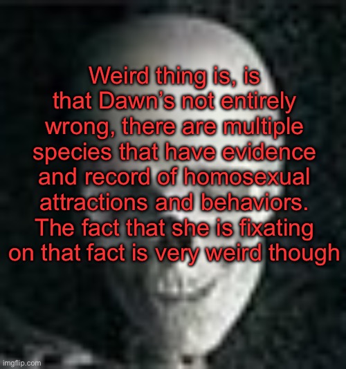 . | Weird thing is, is that Dawn’s not entirely wrong, there are multiple species that have evidence and record of homosexual attractions and behaviors. The fact that she is fixating on that fact is very weird though | image tagged in skull | made w/ Imgflip meme maker