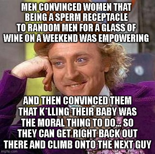 men are genius. I need a container now! not in 9 months! | MEN CONVINCED WOMEN THAT BEING A SPERM RECEPTACLE TO RANDOM MEN FOR A GLASS OF WINE ON A WEEKEND WAS EMPOWERING; AND THEN CONVINCED THEM THAT K*LLING THEIR BABY WAS THE MORAL THING TO DO... SO THEY CAN GET RIGHT BACK OUT THERE AND CLIMB ONTO THE NEXT GUY | image tagged in memes,creepy condescending wonka | made w/ Imgflip meme maker