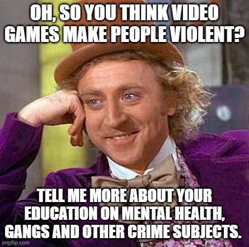 Just sayin' | OH, SO YOU THINK VIDEO GAMES MAKE PEOPLE VIOLENT? TELL ME MORE ABOUT YOUR EDUCATION ON MENTAL HEALTH, GANGS AND OTHER CRIME SUBJECTS. | image tagged in memes,creepy condescending wonka,video games,violence,crime,ignorance | made w/ Imgflip meme maker