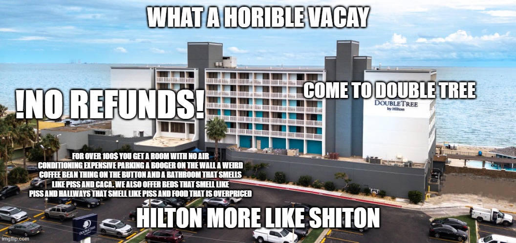 My vacation in a Meme | WHAT A HORIBLE VACAY; COME TO DOUBLE TREE; !NO REFUNDS! FOR OVER 100$ YOU GET A ROOM WITH NO AIR CONDITIONING EXPENSIVE PARKING A BOOGER ON THE WALL A WEIRD COFFEE BEAN THING ON THE BUTTON AND A BATHROOM THAT SMELLS LIKE PISS AND CACA. WE ALSO OFFER BEDS THAT SMELL LIKE PISS AND HALLWAYS THAT SMELL LIKE PISS AND FOOD THAT IS OVERPRICED; HILTON MORE LIKE SHITON | image tagged in crappy,hilton,double tree,worst mistake of my life,smells | made w/ Imgflip meme maker