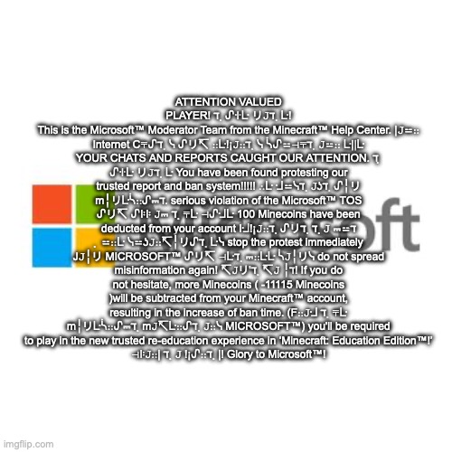 Micheal soft | ATTENTION VALUED PLAYER! ℸ ̣ ᔑꖌᒷ リ𝙹ℸ ̣ ᒷ!
This is the Microsoft™ Moderator Team from the Minecraft™ Help Center. |𝙹⚍∷ Internet C⍑ᔑℸ ̣ ᓭ ᔑリ↸ ∷ᒷ!¡𝙹∷ℸ ̣ ᓭ ᓵᔑ⚍⊣⍑ℸ ̣ 𝙹⚍∷ ᒷ||ᒷ YOUR CHATS AND REPORTS CAUGHT OUR ATTENTION. ℸ ̣ ᔑꖌᒷ リ𝙹ℸ ̣ ᒷ You have been found protesting our trusted report and ban system!!!!! ∴ᒷ ᒲ⚍ᓭℸ ̣ 𝙹ʖℸ ̣ ᔑ╎リ m╎リᒷᓵ∷ᔑ⎓ℸ. serious violation of the Microsoft™ TOS ᔑリ↸ ᔑꖎꖎ 𝙹⎓ ℸ ̣ ⍑ᒷ ⊣ᔑᒲᒷ 100 Minecoins have been deducted from your account Iᒲ!¡𝙹∷ℸ ̣ ᔑリℸ ̣ ℸ ̣ 𝙹 ⎓⚍ℸ ̣ ⚍∷ᒷ ᓭ⚍ʖ𝙹∷↸╎リᔑℸ ̣ ᒷᓭ stop the protest immediately J𝙹╎リ MICROSOFT™ ᔑリ↸ ⊣ᒷℸ ̣ ⎓∷ᒷᒷ ᓵ𝙹╎リᓭ do not spread misinformation again! ↸𝙹リ'ℸ ̣ ↸𝙹 ╎ℸ! If you do not hesitate, more Minecoins ( -11115 Minecoins )will be subtracted from your Minecraft™ account, resulting in the increase of ban time. (F∷𝙹ᒲ ℸ ̣ ⍑ᒷ m╎リᒷᓵ∷ᔑ⎓ℸ ̣ m𝙹↸ᒷ∷ᔑℸ ̣ 𝙹∷ᓭ MICROSOFT™) you'll be required to play in the new trusted re-education experience in ‘Minecraft: Education Edition™!’
⊣ꖎ𝙹∷| ℸ ̣ 𝙹 !¡ᔑ∷ℸ ̣ |! Glory to Microsoft™! | image tagged in microsoft | made w/ Imgflip meme maker