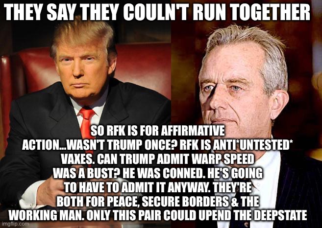 THEY SAY THEY COULN'T RUN TOGETHER; SO RFK IS FOR AFFIRMATIVE ACTION…WASN'T TRUMP ONCE? RFK IS ANTI*UNTESTED* VAXES. CAN TRUMP ADMIT WARP SPEED WAS A BUST? HE WAS CONNED. HE'S GOING TO HAVE TO ADMIT IT ANYWAY. THEY'RE BOTH FOR PEACE, SECURE BORDERS & THE WORKING MAN. ONLY THIS PAIR COULD UPEND THE DEEPSTATE | image tagged in serious trump,rfk jr | made w/ Imgflip meme maker