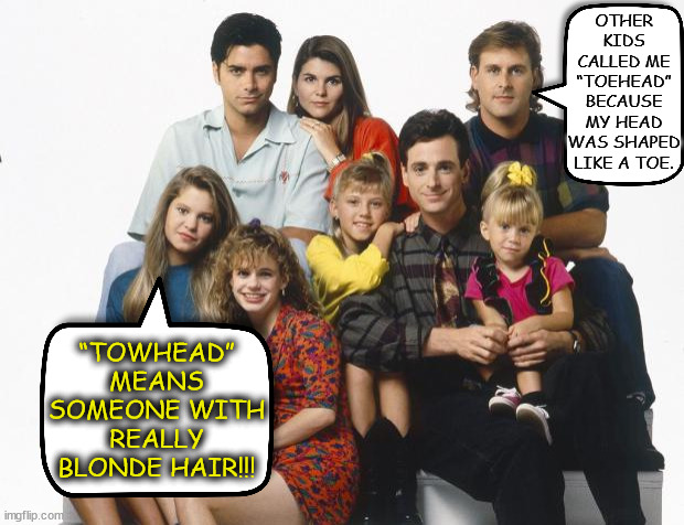 Good “Full House” joke (don't remember which girl delivered the punchline though) | OTHER KIDS CALLED ME “TOEHEAD” BECAUSE MY HEAD WAS SHAPED LIKE A TOE. “TOWHEAD” MEANS SOMEONE WITH REALLY BLONDE HAIR!!! | image tagged in full house,memes | made w/ Imgflip meme maker