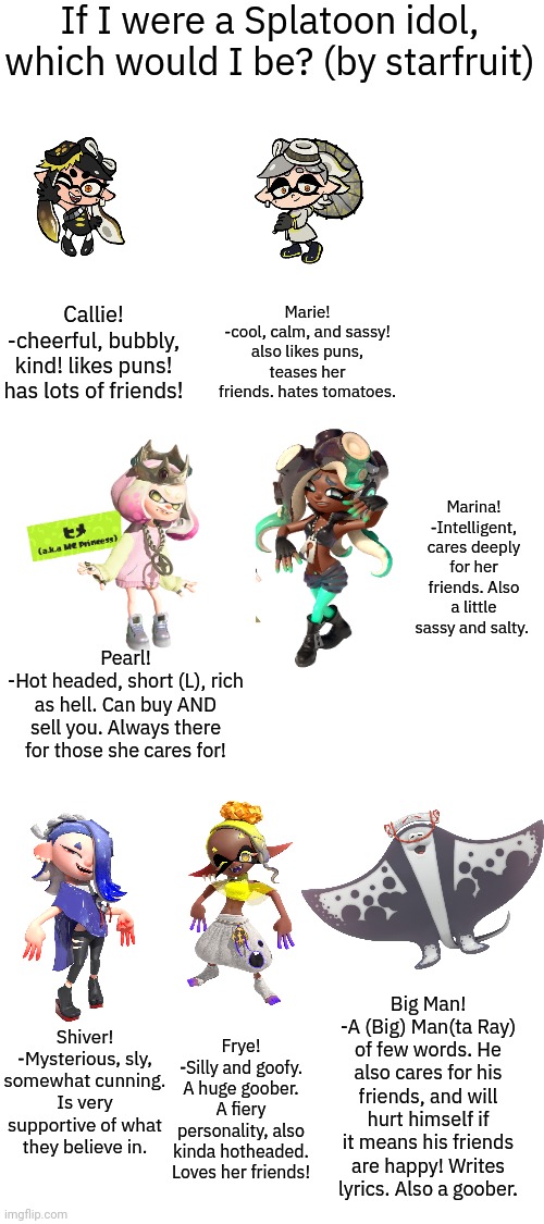 I PUT SO MUCH TIME INTO THIS ANYWAYS repost if u wanna idc (damn y'all suck ass -star) | If I were a Splatoon idol, which would I be? (by starfruit); Marie!
-cool, calm, and sassy! also likes puns, teases her friends. hates tomatoes. Callie!
-cheerful, bubbly, kind! likes puns! has lots of friends! Marina!
-Intelligent, cares deeply for her friends. Also a little sassy and salty. Pearl!
-Hot headed, short (L), rich as hell. Can buy AND sell you. Always there for those she cares for! Big Man!
-A (Big) Man(ta Ray) of few words. He also cares for his friends, and will hurt himself if it means his friends are happy! Writes lyrics. Also a goober. Shiver!
-Mysterious, sly, somewhat cunning. Is very supportive of what they believe in. Frye!
-Silly and goofy. A huge goober. A fiery personality, also kinda hotheaded. Loves her friends! | made w/ Imgflip meme maker