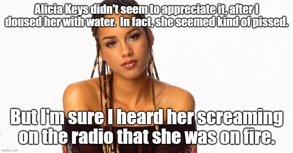 I mistakenly made this meme with Katy Perry weeks ago. Ooops. | Alicia Keys didn't seem to appreciate it, after I doused her with water.  In fact, she seemed kind of pissed. But I'm sure I heard her screaming on the radio that she was on fire. | image tagged in pop music | made w/ Imgflip meme maker